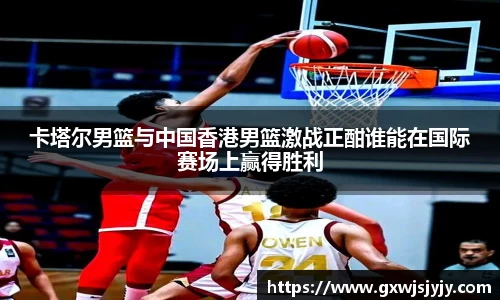 卡塔尔男篮与中国香港男篮激战正酣谁能在国际赛场上赢得胜利